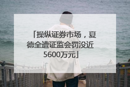 操纵证券市场，夏德全遭证监会罚没近5600万元