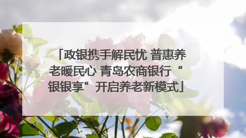 政银携手解民忧 普惠养老暖民心 青岛农商银行“银银享”开启养老新模式