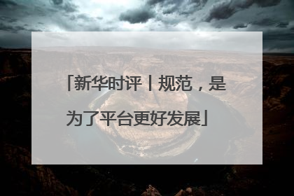 新华时评丨规范，是为了平台更好发展