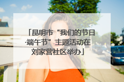 昆明市“我们的节日·端午节”主题活动在刘家营社区举办