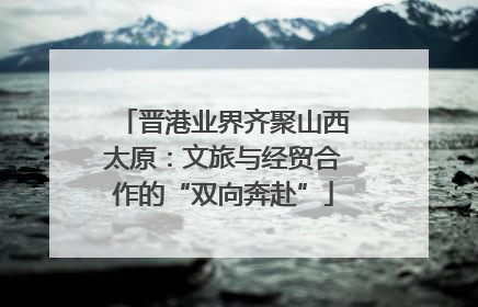 晋港业界齐聚山西太原：文旅与经贸合作的“双向奔赴”