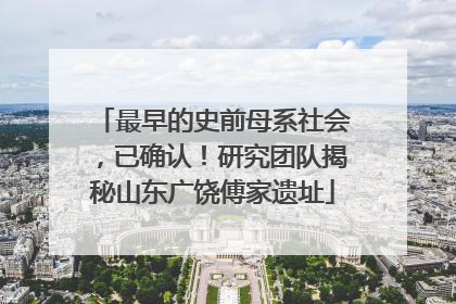 最早的史前母系社会，已确认！研究团队揭秘山东广饶傅家遗址