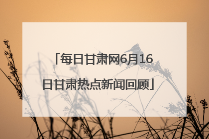 每日甘肃网6月16日甘肃热点新闻回顾