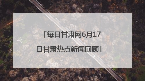 每日甘肃网6月17日甘肃热点新闻回顾