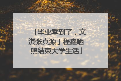 毕业季到了，文淇张真源丁程鑫晒照结束大学生活