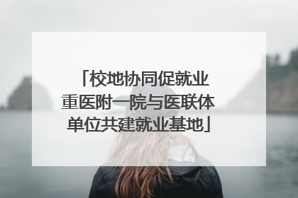 校地协同促就业 重医附一院与医联体单位共建就业基地