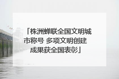 株洲蝉联全国文明城市称号 多项文明创建成果获全国表彰