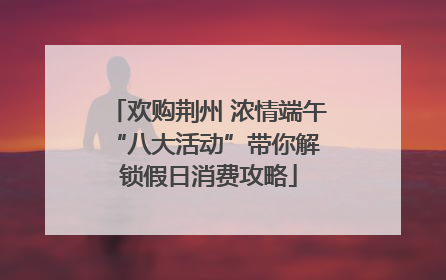 欢购荆州 浓情端午 “八大活动”带你解锁假日消费攻略