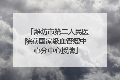 潍坊市第二人民医院获国家级血管瘤中心分中心授牌
