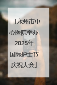 永州市中心医院举办2025年国际护士节庆祝大会