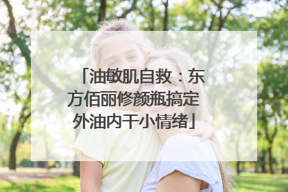 油敏肌自救：东方佰丽修颜瓶搞定外油内干小情绪