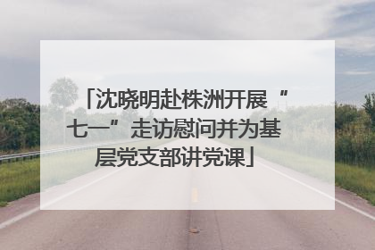 沈晓明赴株洲开展“七一”走访慰问并为基层党支部讲党课