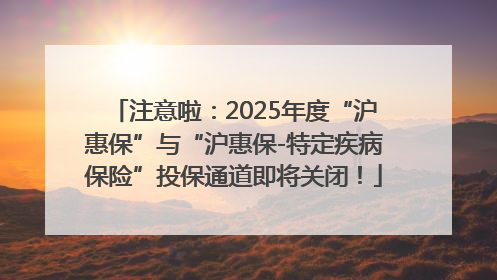 注意啦：2025年度“沪惠保”与“沪惠保-特定疾病保险”投保通道即将关闭！