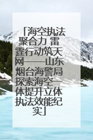 海空执法聚合力 雷霆行动筑天网——山东烟台海警局探索海空一体提升立体执法效能纪实