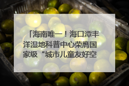 海南唯一！海口潭丰洋湿地科普中心荣膺国家级“城市儿童友好空间建设园区”称号