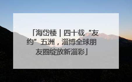 海岱楼｜四十载“友约”五洲，淄博全球朋友圈绽放新淄彩