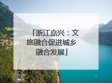 浙江嘉兴：文旅融合促进城乡融合发展