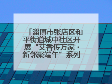 淄博市张店区和平街道城中社区开展“艾香传万家・新邻聚端午”系列端午节活动