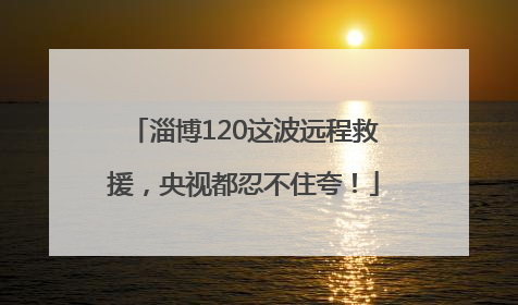 淄博120这波远程救援，央视都忍不住夸！