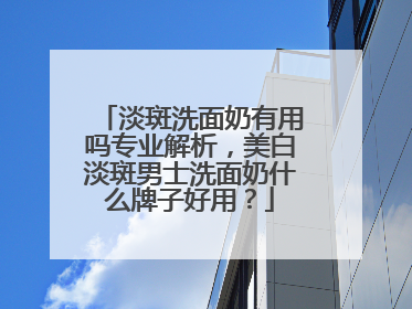 淡斑洗面奶有用吗专业解析，美白淡斑男士洗面奶什么牌子好用？