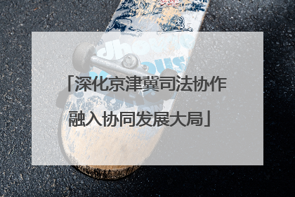 深化京津冀司法协作 融入协同发展大局