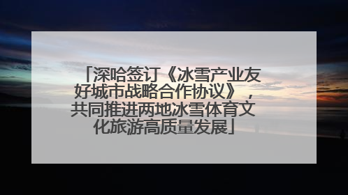 深哈签订《冰雪产业友好城市战略合作协议》，共同推进两地冰雪体育文化旅游高质量发展