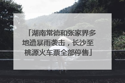湖南常德和张家界多地遭暴雨袭击，长沙至桃源火车票全部停售