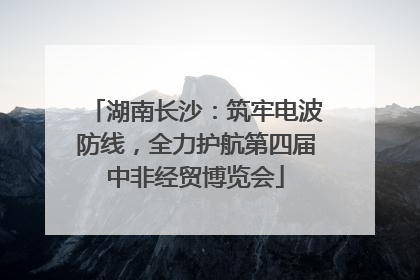 湖南长沙：筑牢电波防线，全力护航第四届中非经贸博览会