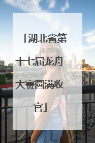 湖北省第十七届龙舟大赛圆满收官