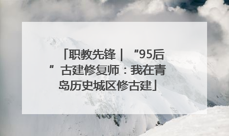 职教先锋｜“95后”古建修复师：我在青岛历史城区修古建