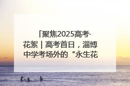聚焦2025高考·花絮｜高考首日，淄博中学考场外的“永生花”传递温暖与祝福