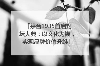 茅台1935首启封坛大典：以文化为锚，实现品牌价值升维