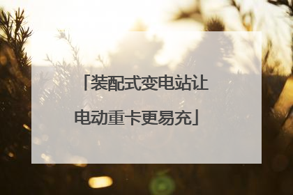 装配式变电站让电动重卡更易充
