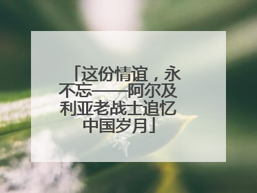 这份情谊，永不忘——阿尔及利亚老战士追忆中国岁月