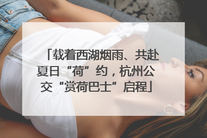 载着西湖烟雨、共赴夏日“荷”约，杭州公交“赏荷巴士”启程