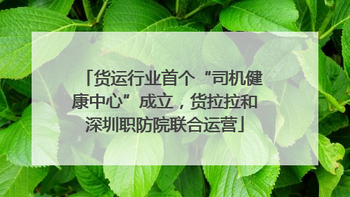 货运行业首个“司机健康中心”成立，货拉拉和深圳职防院联合运营