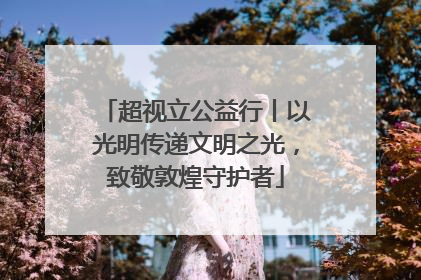 超视立公益行丨以光明传递文明之光，致敬敦煌守护者