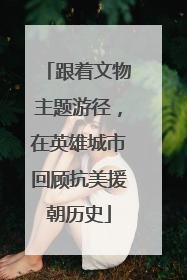 跟着文物主题游径，在英雄城市回顾抗美援朝历史