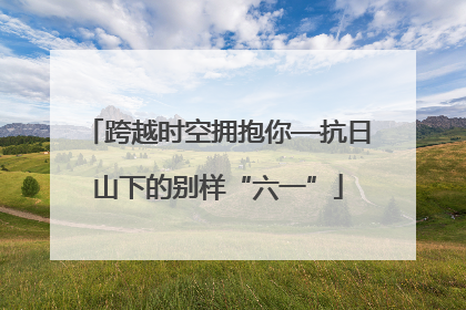 跨越时空拥抱你—抗日山下的别样“六一”