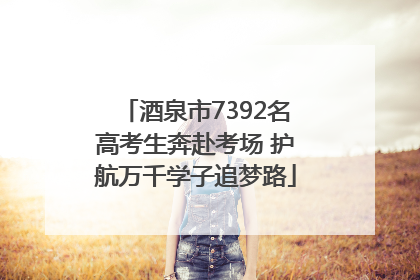 酒泉市7392名高考生奔赴考场 护航万千学子追梦路