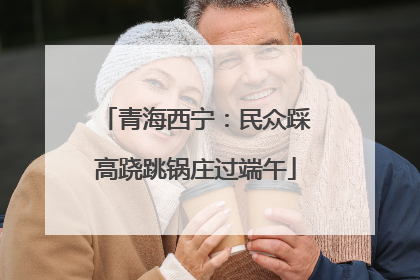 青海西宁：民众踩高跷跳锅庄过端午