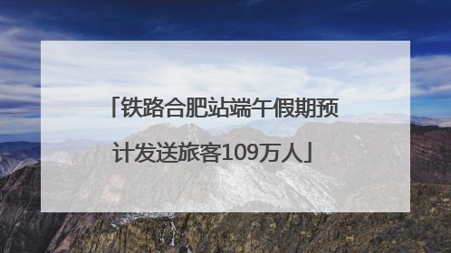 铁路合肥站端午假期预计发送旅客109万人