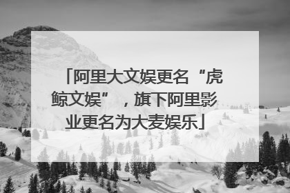 阿里大文娱更名“虎鲸文娱”，旗下阿里影业更名为大麦娱乐