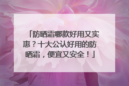 防晒霜哪款好用又实惠？十大公认好用的防晒霜，便宜又安全！