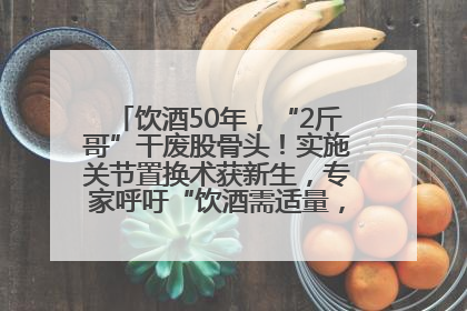 饮酒50年，“2斤哥”干废股骨头！实施关节置换术获新生，专家呼吁“饮酒需适量，守护骨骼健康”