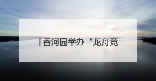 香河园举办“龙舟竞速”嘉年华，让“奔跑者”感受节日温情