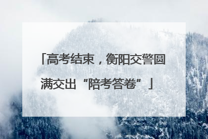 高考结束，衡阳交警圆满交出“陪考答卷”