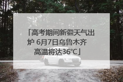 高考期间新疆天气出炉 6月7日乌鲁木齐高温将达36℃