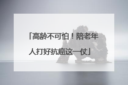 高龄不可怕！陪老年人打好抗癌这一仗