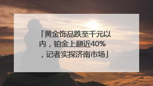黄金饰品跌至千元以内，铂金上翻近40%，记者实探济南市场
